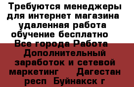 Требуются менеджеры для интернет магазина, удаленная работа, обучение бесплатно, - Все города Работа » Дополнительный заработок и сетевой маркетинг   . Дагестан респ.,Буйнакск г.